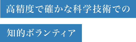 高精度で確かな科学技術での知的ボランティア