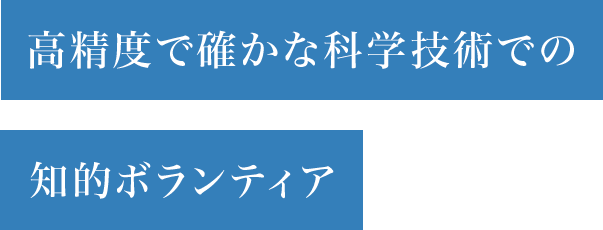 高精度で確かな科学技術での知的ボランティア